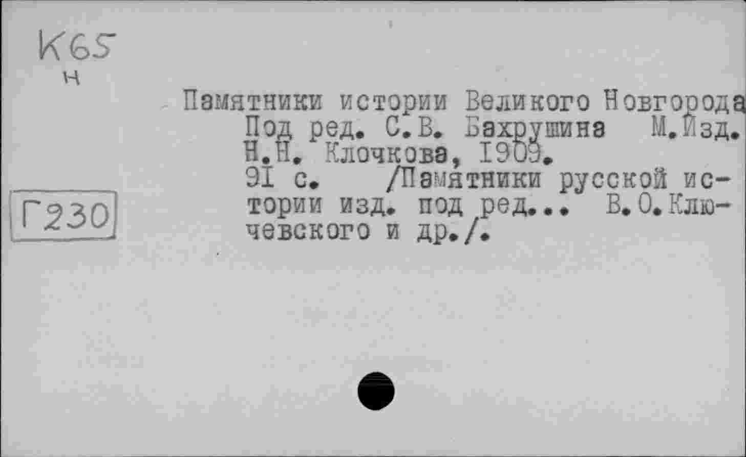 ﻿K GS
H
Г230
Памятники истории Великого Новгорода Под ред. С. В. Бахрушина М.Изд. Н.П. Клочкова, 1903.
91 с. /Памятники русской истории изд. под ред... В.0.Ключевского и др./.